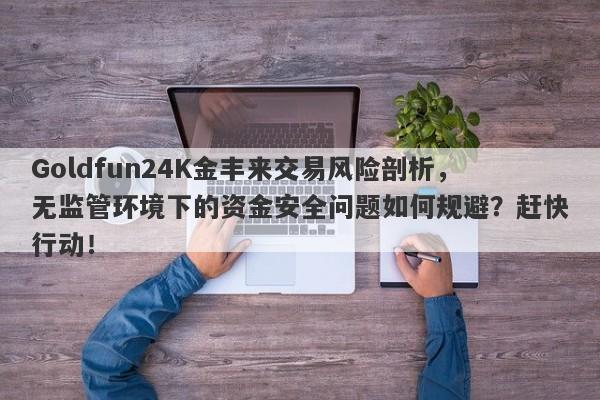 Goldfun24K金丰来交易风险剖析，无监管环境下的资金安全问题如何规避？赶快行动！