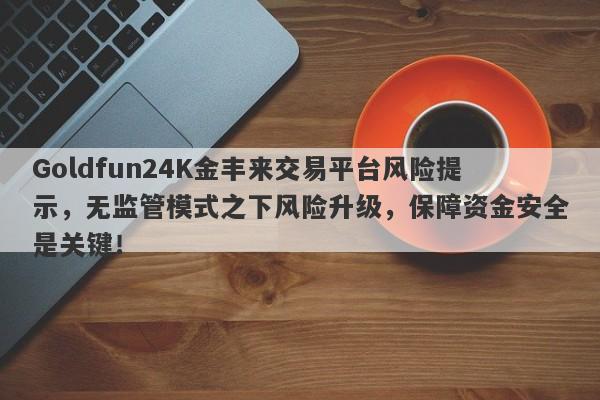 Goldfun24K金丰来交易平台风险提示，无监管模式之下风险升级，保障资金安全是关键！