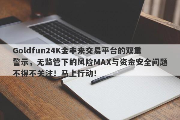 Goldfun24K金丰来交易平台的双重警示，无监管下的风险MAX与资金安全问题不得不关注！马上行动！