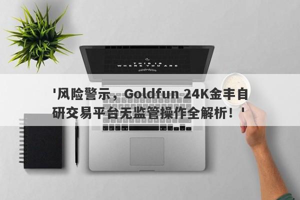 '风险警示，Goldfun 24K金丰自研交易平台无监管操作全解析！'