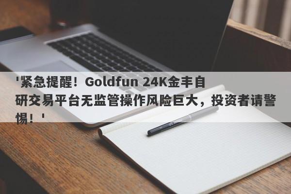 '紧急提醒！Goldfun 24K金丰自研交易平台无监管操作风险巨大，投资者请警惕！'