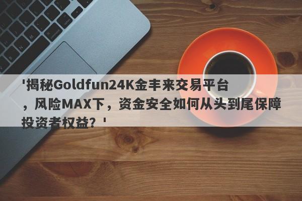 '揭秘Goldfun24K金丰来交易平台，风险MAX下，资金安全如何从头到尾保障投资者权益？'