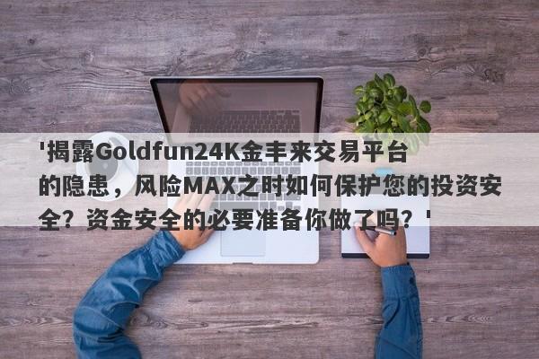 '揭露Goldfun24K金丰来交易平台的隐患，风险MAX之时如何保护您的投资安全？资金安全的必要准备你做了吗？'