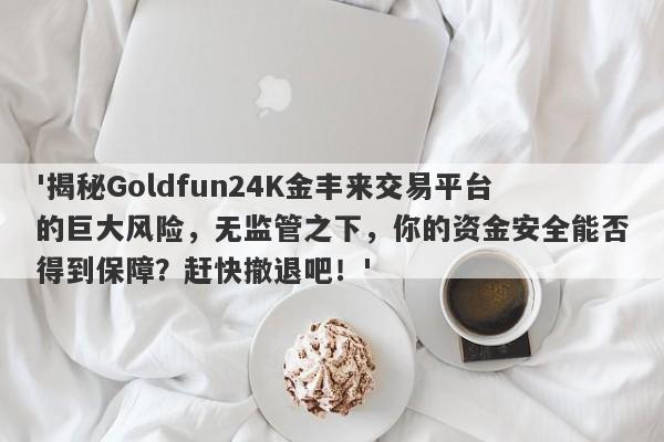 '揭秘Goldfun24K金丰来交易平台的巨大风险，无监管之下，你的资金安全能否得到保障？赶快撤退吧！'