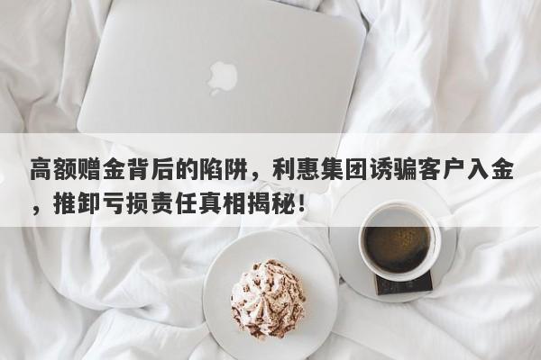 高额赠金背后的陷阱，利惠集团诱骗客户入金，推卸亏损责任真相揭秘！