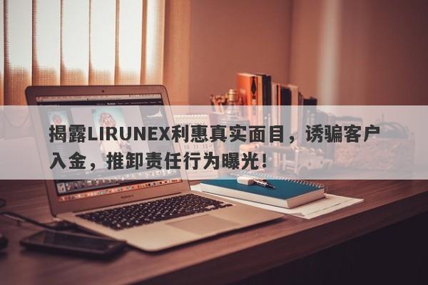 揭露LIRUNEX利惠真实面目，诱骗客户入金，推卸责任行为曝光！