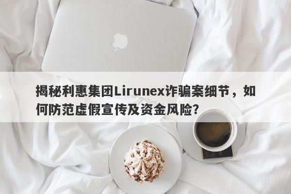 揭秘利惠集团Lirunex诈骗案细节，如何防范虚假宣传及资金风险？