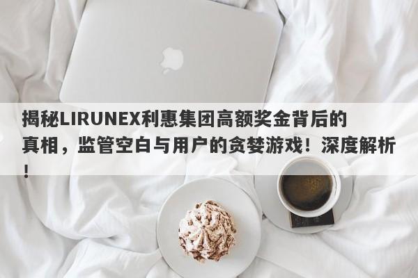 揭秘LIRUNEX利惠集团高额奖金背后的真相，监管空白与用户的贪婪游戏！深度解析！