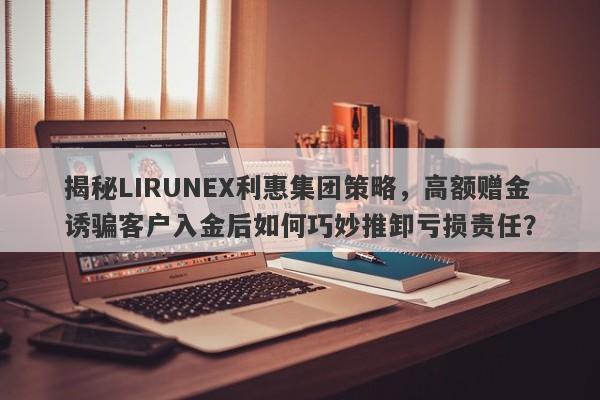 揭秘LIRUNEX利惠集团策略，高额赠金诱骗客户入金后如何巧妙推卸亏损责任？