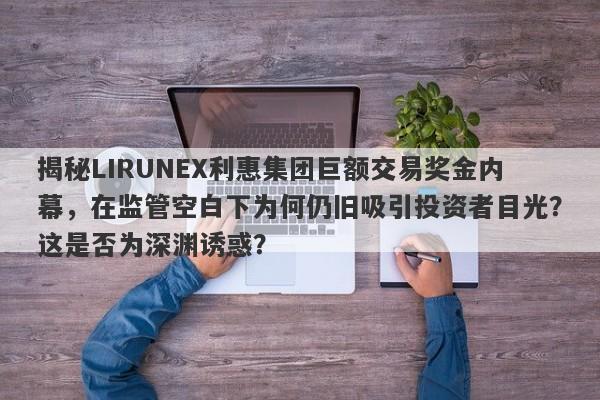 揭秘LIRUNEX利惠集团巨额交易奖金内幕，在监管空白下为何仍旧吸引投资者目光？这是否为深渊诱惑？