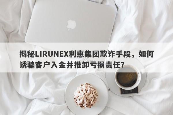 揭秘LIRUNEX利惠集团欺诈手段，如何诱骗客户入金并推卸亏损责任？