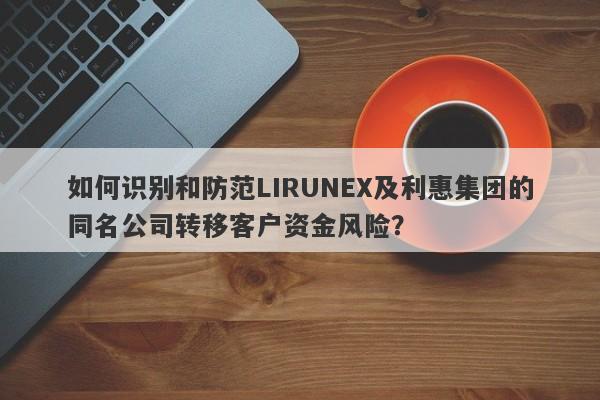 如何识别和防范LIRUNEX及利惠集团的同名公司转移客户资金风险？