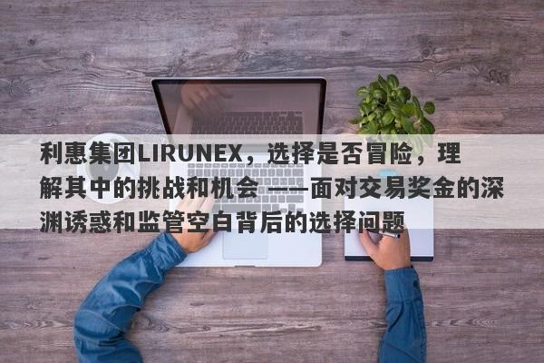 利惠集团LIRUNEX，选择是否冒险，理解其中的挑战和机会 ——面对交易奖金的深渊诱惑和监管空白背后的选择问题