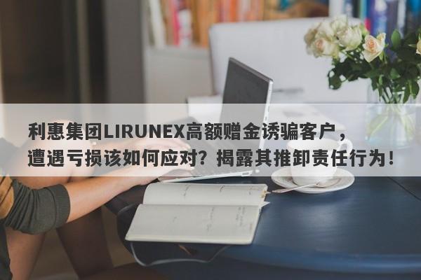 利惠集团LIRUNEX高额赠金诱骗客户，遭遇亏损该如何应对？揭露其推卸责任行为！