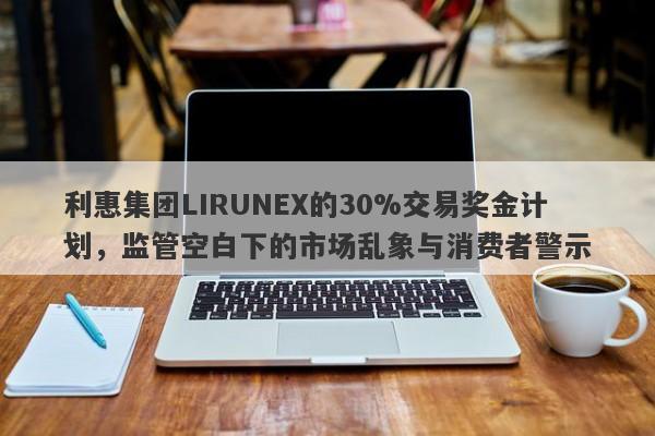 利惠集团LIRUNEX的30%交易奖金计划，监管空白下的市场乱象与消费者警示