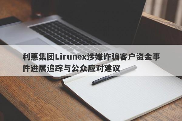 利惠集团Lirunex涉嫌诈骗客户资金事件进展追踪与公众应对建议