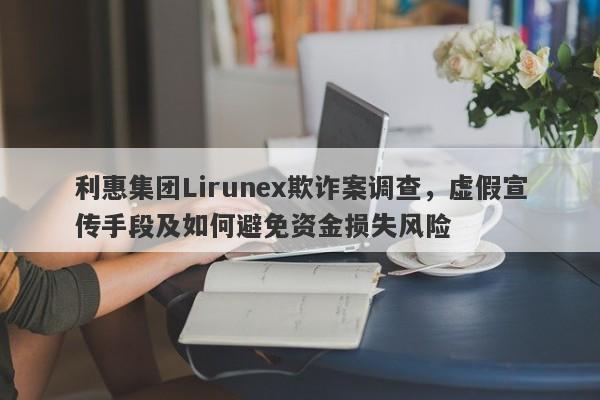 利惠集团Lirunex欺诈案调查，虚假宣传手段及如何避免资金损失风险