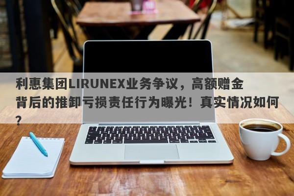 利惠集团LIRUNEX业务争议，高额赠金背后的推卸亏损责任行为曝光！真实情况如何？