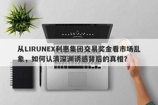 从LIRUNEX利惠集团交易奖金看市场乱象，如何认清深渊诱惑背后的真相？