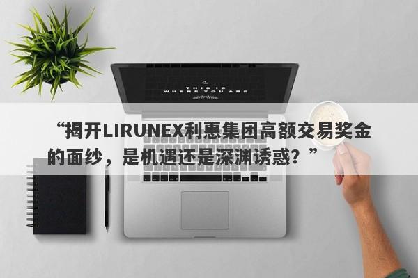 “揭开LIRUNEX利惠集团高额交易奖金的面纱，是机遇还是深渊诱惑？”