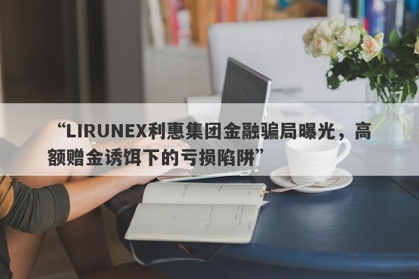 “LIRUNEX利惠集团金融骗局曝光，高额赠金诱饵下的亏损陷阱”