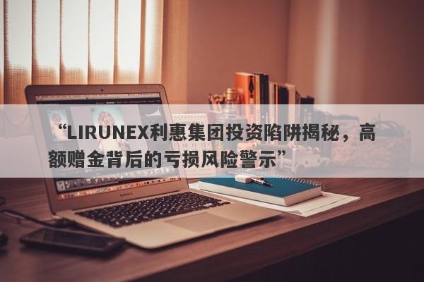 “LIRUNEX利惠集团投资陷阱揭秘，高额赠金背后的亏损风险警示”