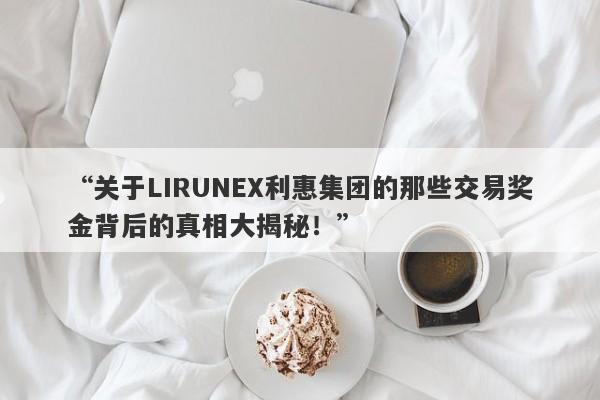 “关于LIRUNEX利惠集团的那些交易奖金背后的真相大揭秘！”