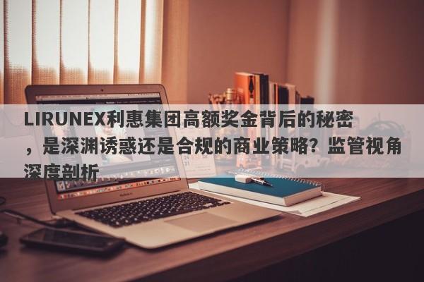 LIRUNEX利惠集团高额奖金背后的秘密，是深渊诱惑还是合规的商业策略？监管视角深度剖析