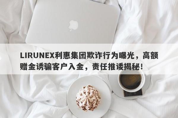 LIRUNEX利惠集团欺诈行为曝光，高额赠金诱骗客户入金，责任推诿揭秘！