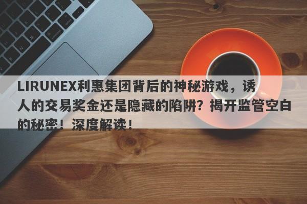 LIRUNEX利惠集团背后的神秘游戏，诱人的交易奖金还是隐藏的陷阱？揭开监管空白的秘密！深度解读！