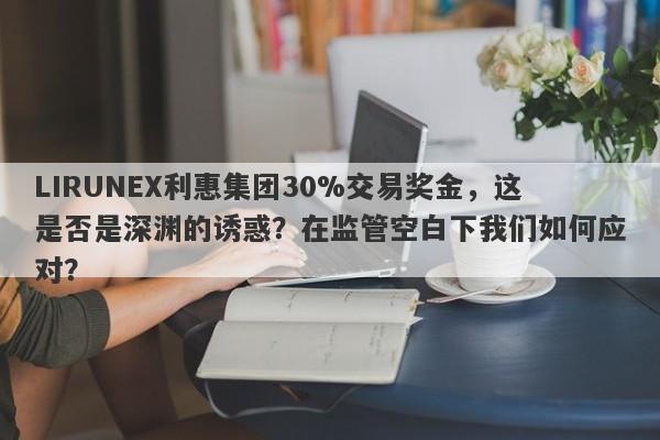 LIRUNEX利惠集团30%交易奖金，这是否是深渊的诱惑？在监管空白下我们如何应对？