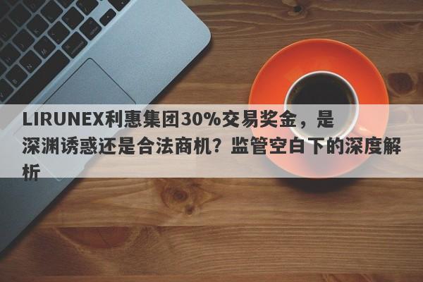 LIRUNEX利惠集团30%交易奖金，是深渊诱惑还是合法商机？监管空白下的深度解析