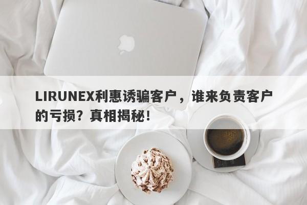 LIRUNEX利惠诱骗客户，谁来负责客户的亏损？真相揭秘！