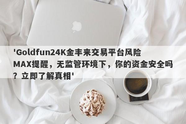 'Goldfun24K金丰来交易平台风险MAX提醒，无监管环境下，你的资金安全吗？立即了解真相'