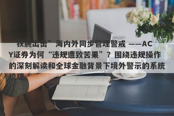 “铁腕出击”海内外同步管理警戒 ——ACY证券为何“违规遭致苦果”？围绕违规操作的深刻解读和全球金融背景下境外警示的系统梳理。