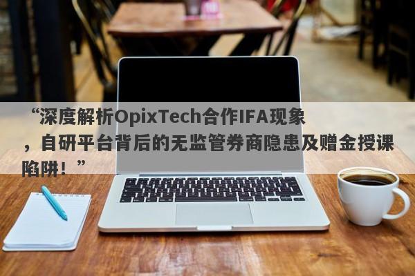 “深度解析OpixTech合作IFA现象，自研平台背后的无监管券商隐患及赠金授课陷阱！”