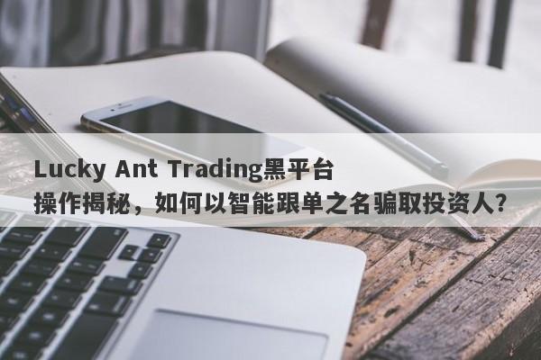 Lucky Ant Trading黑平台操作揭秘，如何以智能跟单之名骗取投资人？