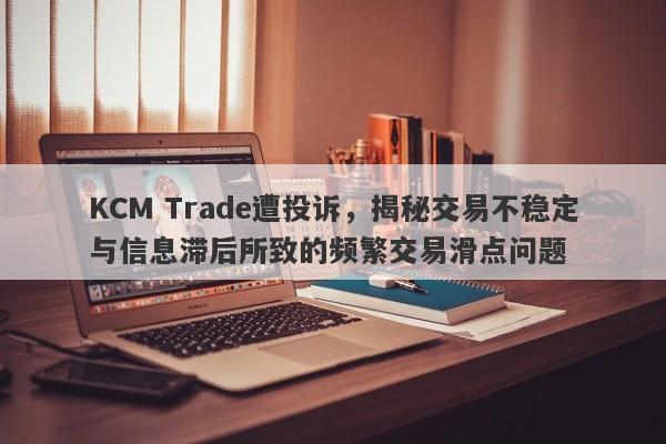 KCM Trade遭投诉，揭秘交易不稳定与信息滞后所致的频繁交易滑点问题