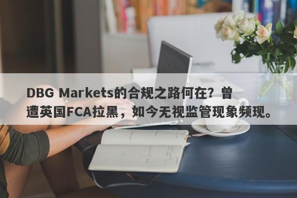 DBG Markets的合规之路何在？曾遭英国FCA拉黑，如今无视监管现象频现。