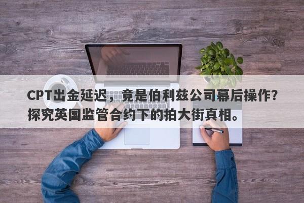 CPT出金延迟，竟是伯利兹公司幕后操作？探究英国监管合约下的拍大街真相。