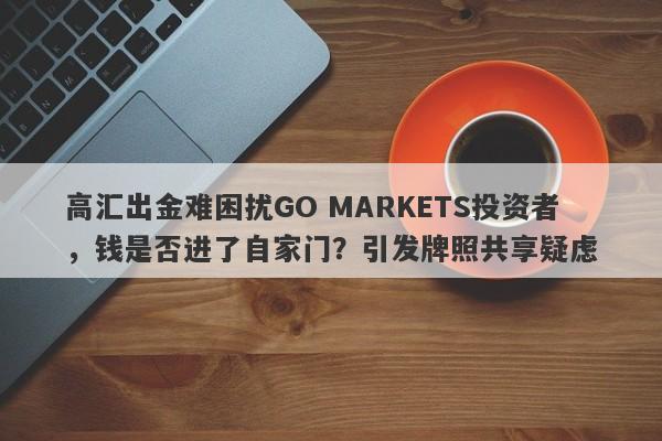 高汇出金难困扰GO MARKETS投资者，钱是否进了自家门？引发牌照共享疑虑