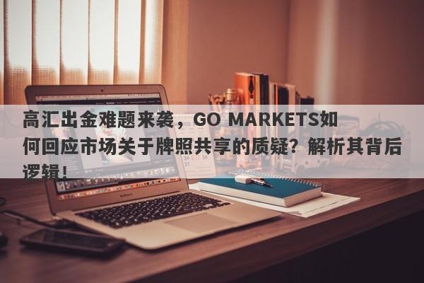 高汇出金难题来袭，GO MARKETS如何回应市场关于牌照共享的质疑？解析其背后逻辑！