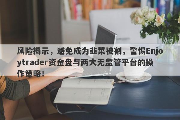 风险揭示，避免成为韭菜被割，警惕Enjoytrader资金盘与两大无监管平台的操作策略！