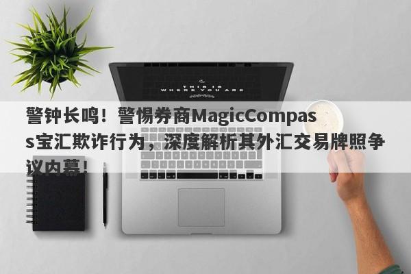 警钟长鸣！警惕券商MagicCompass宝汇欺诈行为，深度解析其外汇交易牌照争议内幕！