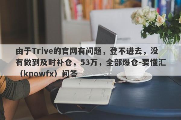 由于Trive的官网有问题，登不进去，没有做到及时补仓，53万，全部爆仓-要懂汇（knowfx）问答