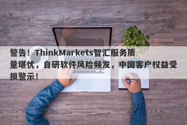 警告！ThinkMarkets智汇服务质量堪忧，自研软件风险频发，中国客户权益受损警示！