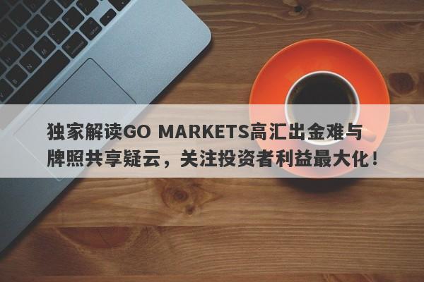 独家解读GO MARKETS高汇出金难与牌照共享疑云，关注投资者利益最大化！