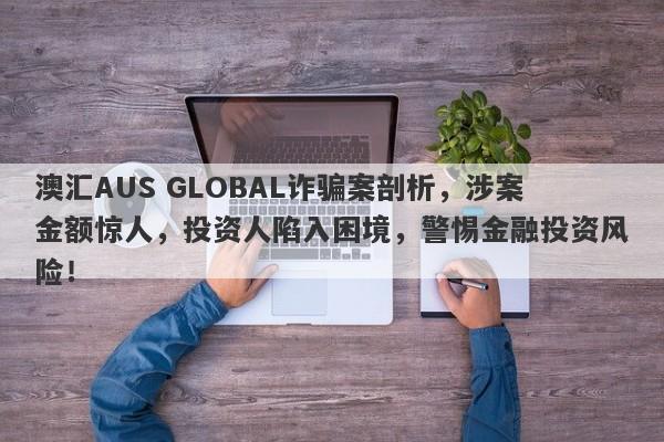 澳汇AUS GLOBAL诈骗案剖析，涉案金额惊人，投资人陷入困境，警惕金融投资风险！