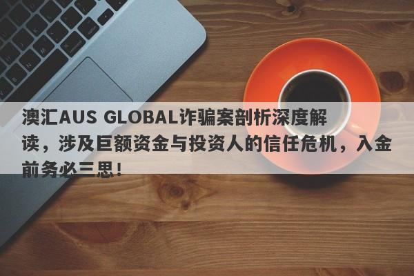 澳汇AUS GLOBAL诈骗案剖析深度解读，涉及巨额资金与投资人的信任危机，入金前务必三思！