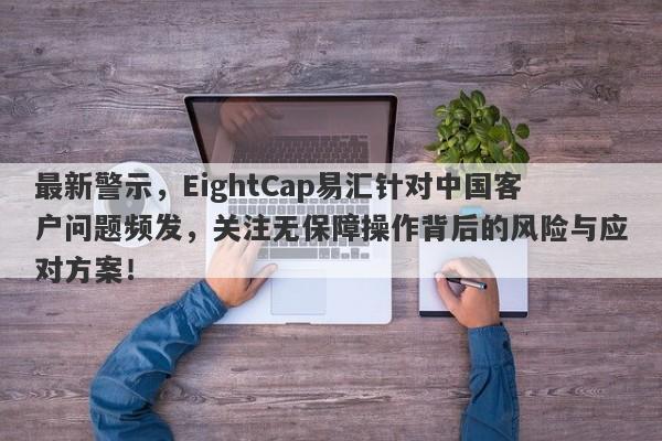 最新警示，EightCap易汇针对中国客户问题频发，关注无保障操作背后的风险与应对方案！